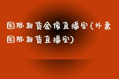 国际期货金像直播室(外盘国际期货直播室)