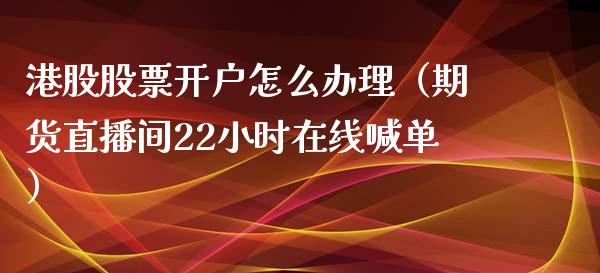 港股股票开户怎么办理（期货直播间22小时在线喊单）