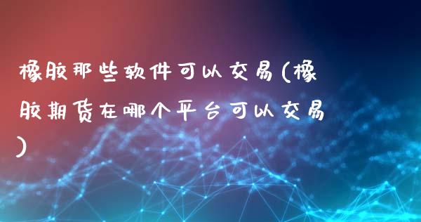 橡胶那些软件可以交易(橡胶期货在哪个平台可以交易)