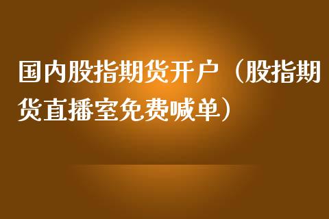 国内股指期货开户（股指期货直播室免费喊单）