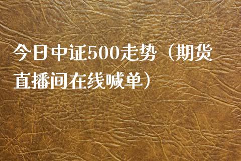 今日中证500走势（期货直播间在线喊单）