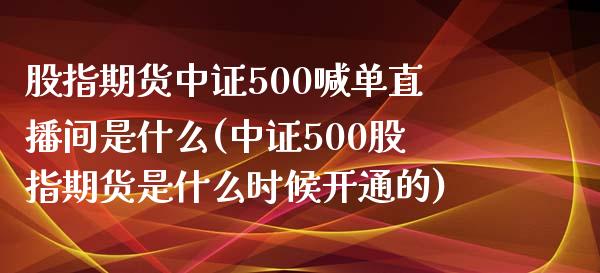 股指期货中证500喊单直播间是什么(中证500股指期货是什么时候开通的)