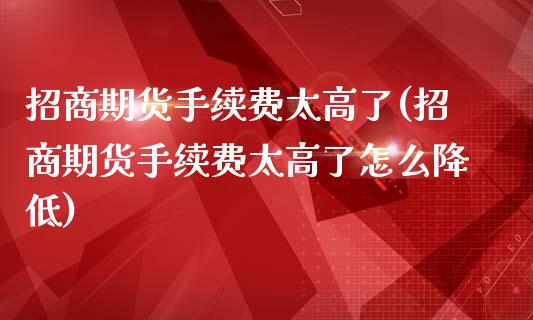 招商期货手续费太高了(招商期货手续费太高了怎么降低)