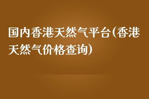 国内香港天然气平台(香港天然气价格查询)