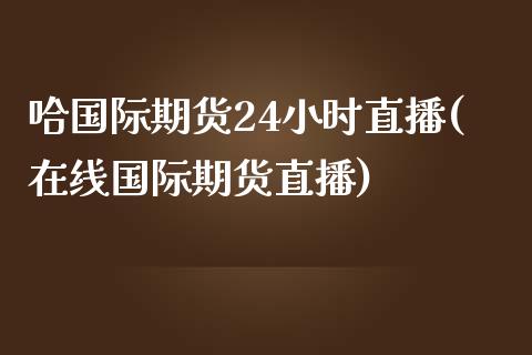 哈国际期货24小时直播(在线国际期货直播)