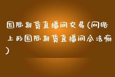 国际期货直播间交易(网络上的国际期货直播间合法嘛)