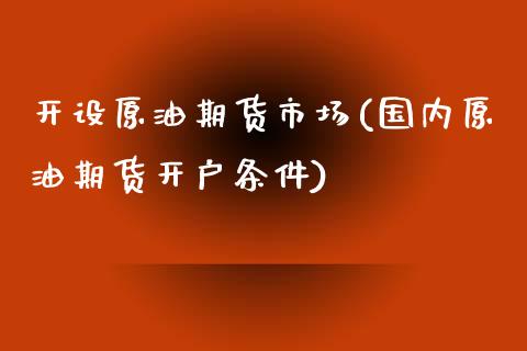 开设原油期货市场(国内原油期货开户条件)