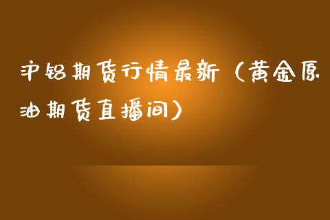 沪铝期货行情最新（黄金原油期货直播间）