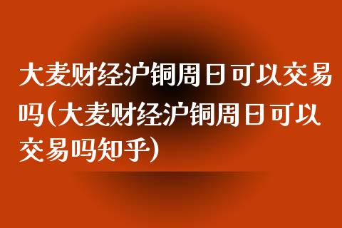 大麦财经沪铜周日可以交易吗(大麦财经沪铜周日可以交易吗知乎)