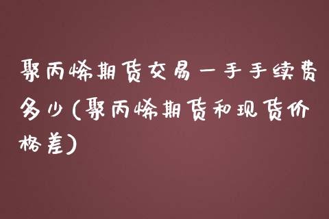 聚丙烯期货交易一手手续费多少(聚丙烯期货和现货价格差)