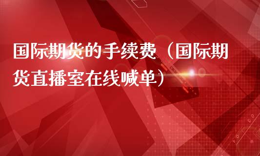 国际期货的手续费（国际期货直播室在线喊单）