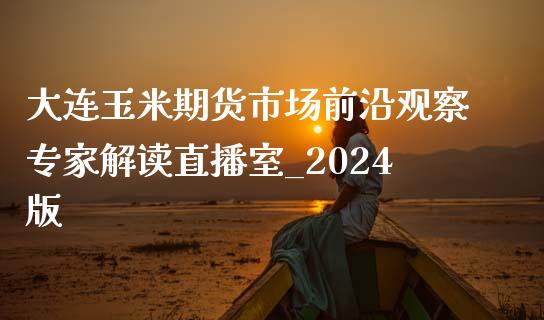 大连玉米期货市场前沿观察专家解读直播室_2024版