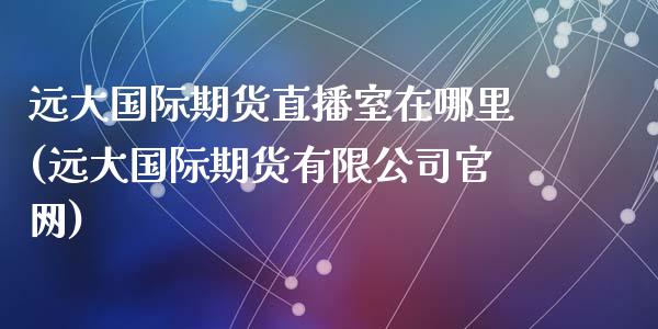 远大国际期货直播室在哪里(远大国际期货有限公司官网)