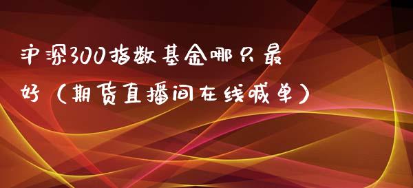 沪深300指数基金哪只最好（期货直播间在线喊单）