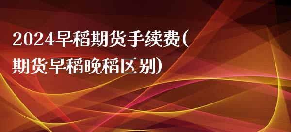 2024早稻期货手续费(期货早稻晚稻区别)