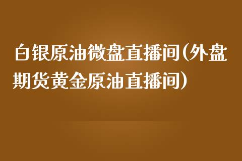 白银原油微盘直播间(外盘期货黄金原油直播间)