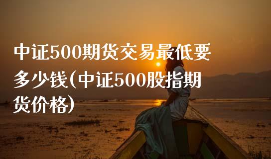 中证500期货交易最低要多少钱(中证500股指期货价格)