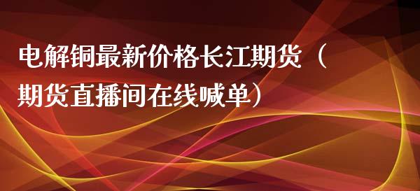 电解铜最新价格长江期货（期货直播间在线喊单）