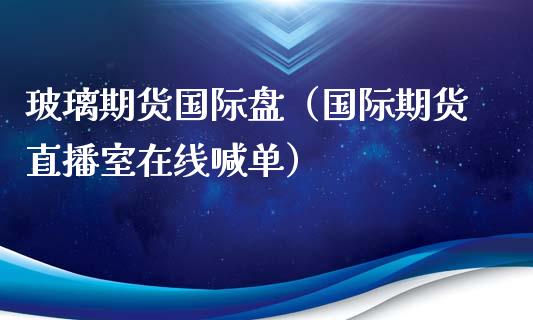 玻璃期货国际盘（国际期货直播室在线喊单）