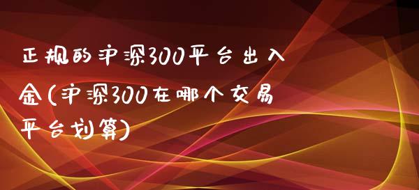 正规的沪深300平台出入金(沪深300在哪个交易平台划算)