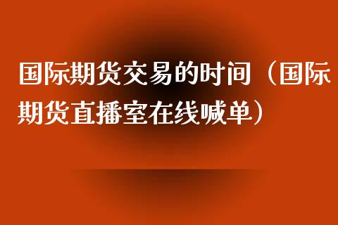 国际期货交易的时间（国际期货直播室在线喊单）