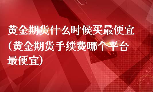 黄金期货什么时候买最便宜(黄金期货手续费哪个平台最便宜)