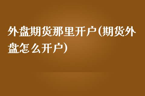 外盘期货那里开户(期货外盘怎么开户)