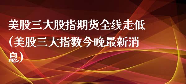 美股三大股指期货全线走低(美股三大指数今晚最新消息)