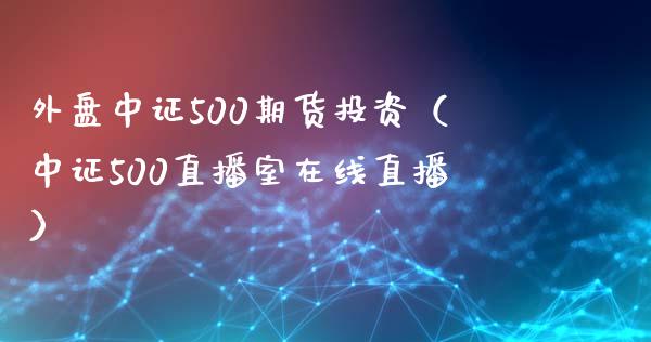 外盘中证500期货投资（中证500直播室在线直播）