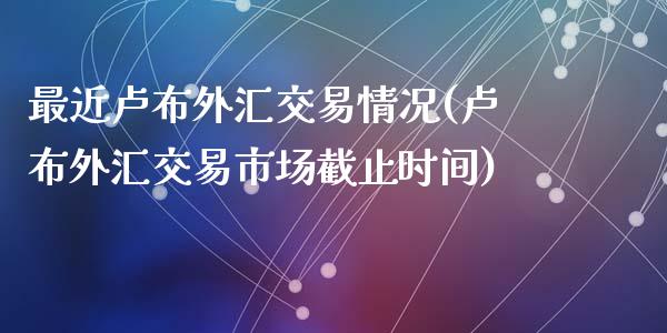 最近卢布外汇交易情况(卢布外汇交易市场截止时间)