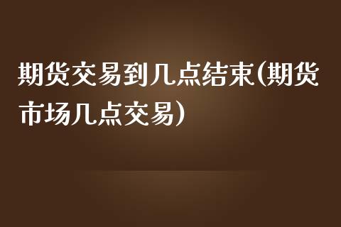 期货交易到几点结束(期货市场几点交易)