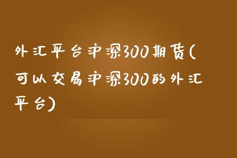 外汇平台沪深300期货(可以交易沪深300的外汇平台)