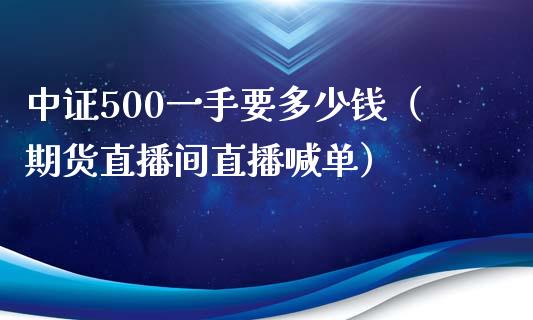 中证500一手要多少钱（期货直播间直播喊单）