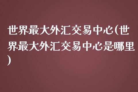 世界最大外汇交易中心(世界最大外汇交易中心是哪里)