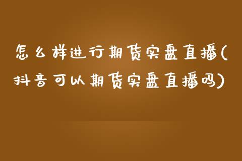 怎么样进行期货实盘直播(抖音可以期货实盘直播吗)