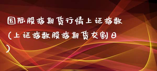 国际股指期货行情上证指数(上证指数股指期货交割日)