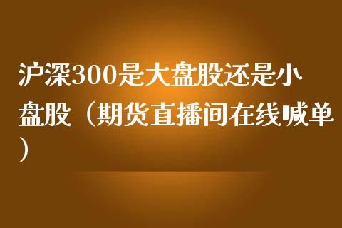 沪深300是大盘股还是小盘股（期货直播间在线喊单）