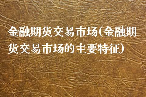 金融期货交易市场(金融期货交易市场的主要特征)