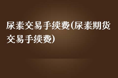 尿素交易手续费(尿素期货交易手续费)