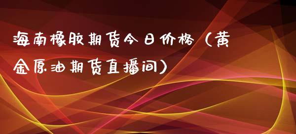 海南橡胶期货今日价格（黄金原油期货直播间）