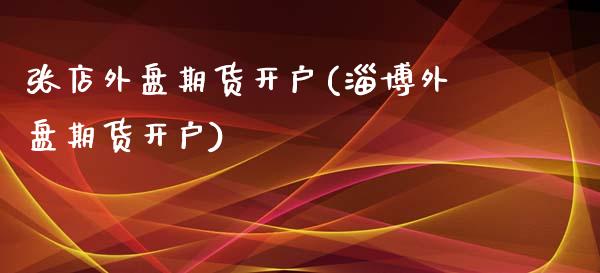 张店外盘期货开户(淄博外盘期货开户)