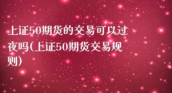 上证50期货的交易可以过夜吗(上证50期货交易规则)