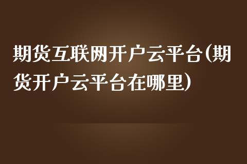 期货互联网开户云平台(期货开户云平台在哪里)