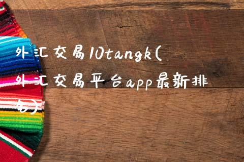 外汇交易10tangk(外汇交易平台app最新排名)