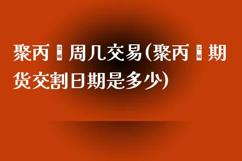 聚丙烯周几交易(聚丙烯期货交割日期是多少)