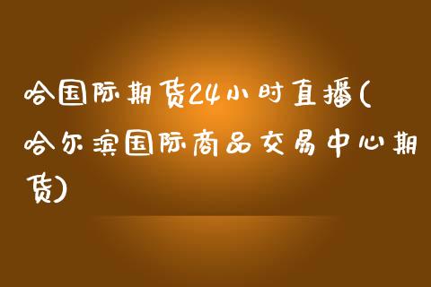 哈国际期货24小时直播(哈尔滨国际商品交易中心期货)