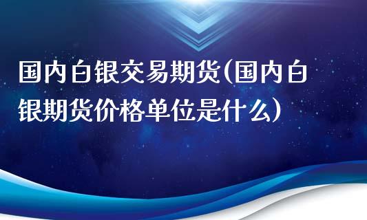 国内白银交易期货(国内白银期货价格单位是什么)