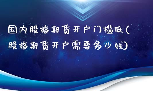 国内股指期货开户门槛低(股指期货开户需要多少钱)