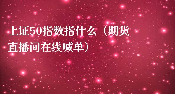 上证50指数指什么（期货直播间在线喊单）